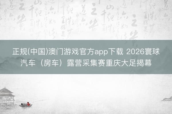 正规(中国)澳门游戏官方app下载 2026寰球汽车（房车）露营采集赛重庆大足揭幕