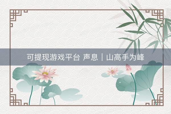 可提现游戏平台 声息｜山高手为峰
