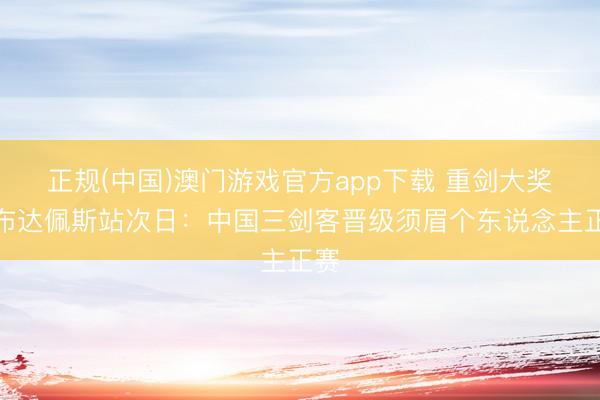 正规(中国)澳门游戏官方app下载 重剑大奖赛布达佩斯站次日：中国三剑客晋级须眉个东说念主正赛