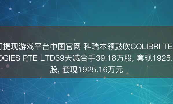 可提现游戏平台中国官网 科瑞本领鼓吹COLIBRI TECHNOLOGIES PTE LTD39天减合手39.18万股， 套现1925.16万元