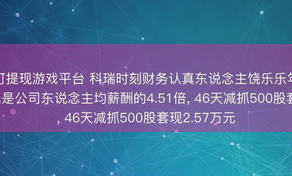 可提现游戏平台 科瑞时刻财务认真东说念主饶乐乐年薪79.41万元是公司东说念主均薪酬的4.51倍, 46天减抓500股套现2.57万元