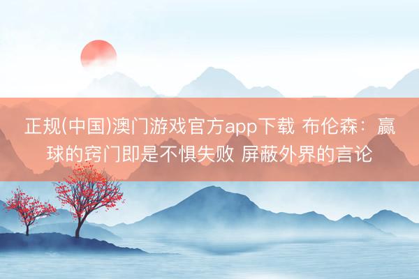 正规(中国)澳门游戏官方app下载 布伦森：赢球的窍门即是不惧失败 屏蔽外界的言论