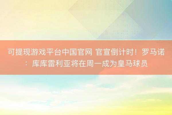 可提现游戏平台中国官网 官宣倒计时！罗马诺：库库雷利亚将在周一成为皇马球员