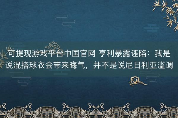 可提现游戏平台中国官网 亨利暴露诬陷：我是说混搭球衣会带来晦气，并不是说尼日利亚滥调