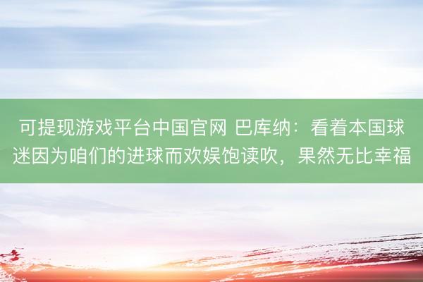 可提现游戏平台中国官网 巴库纳：看着本国球迷因为咱们的进球而欢娱饱读吹，果然无比幸福