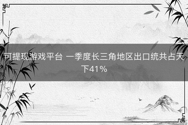 可提现游戏平台 一季度长三角地区出口统共占天下41%