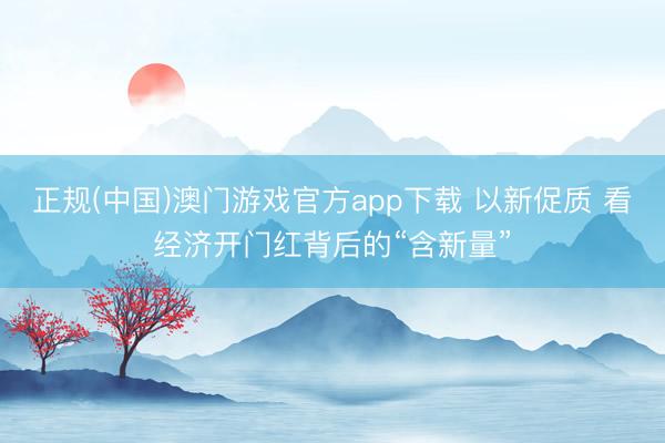 正规(中国)澳门游戏官方app下载 以新促质 看经济开门红背后的“含新量”