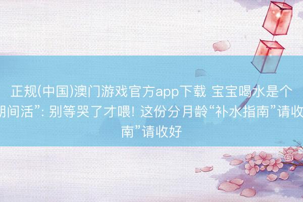 正规(中国)澳门游戏官方app下载 宝宝喝水是个“期间活”: 别等哭了才喂! 这份分月龄“补水指南”请收好