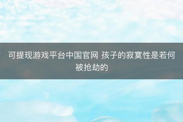 可提现游戏平台中国官网 孩子的寂寞性是若何被抢劫的