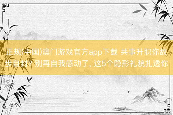 正规(中国)澳门游戏官方app下载 共事升职你故步自封? 别再自我感动了， 这5个隐形礼貌扎透你