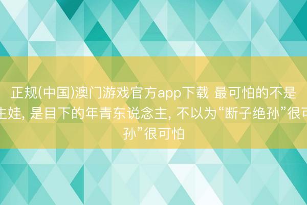 正规(中国)澳门游戏官方app下载 最可怕的不是不生娃， 是目下的年青东说念主， 不以为“断子绝孙”很可怕