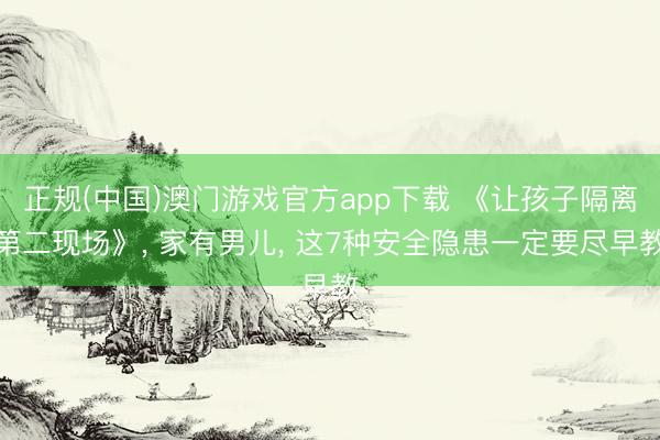正规(中国)澳门游戏官方app下载 《让孩子隔离第二现场》， 家有男儿， 这7种安全隐患一定要尽早教