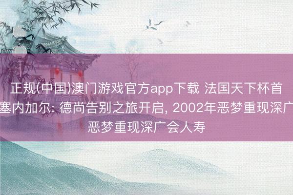 正规(中国)澳门游戏官方app下载 法国天下杯首战迎战塞内加尔: 德尚告别之旅开启， 2002年恶梦重现深广会人寿