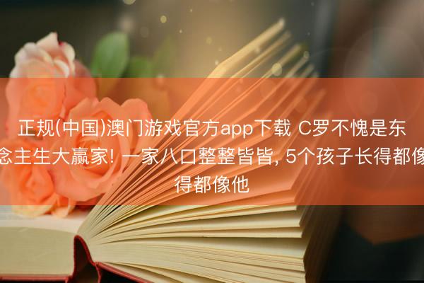 正规(中国)澳门游戏官方app下载 C罗不愧是东说念主生大赢家! 一家八口整整皆皆， 5个孩子长得都像他