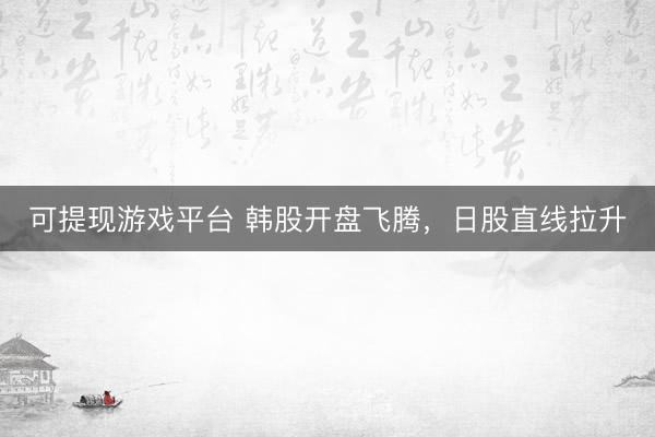 可提现游戏平台 韩股开盘飞腾，日股直线拉升