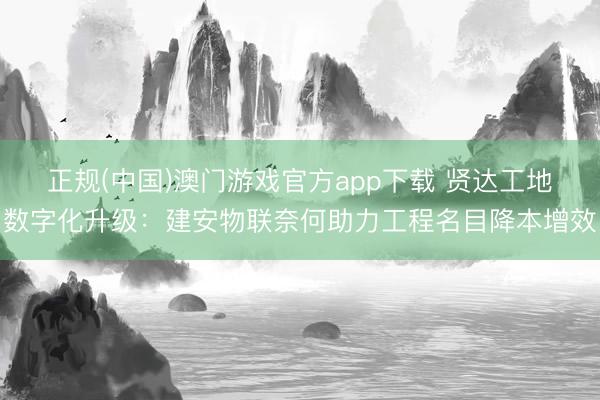 正规(中国)澳门游戏官方app下载 贤达工地数字化升级：建安物联奈何助力工程名目降本增效
