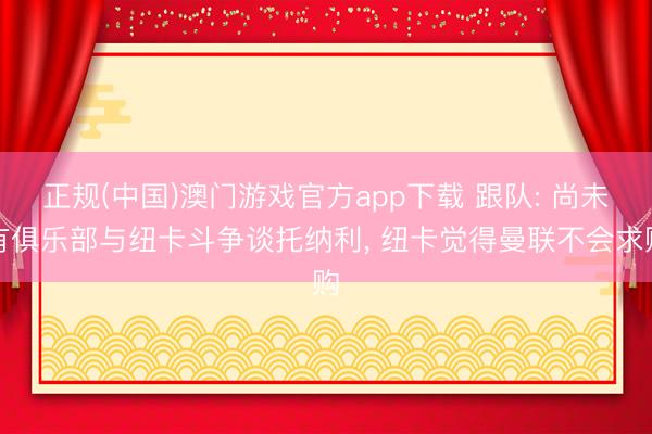 正规(中国)澳门游戏官方app下载 跟队: 尚未有俱乐部与纽卡斗争谈托纳利， 纽卡觉得曼联不会求购