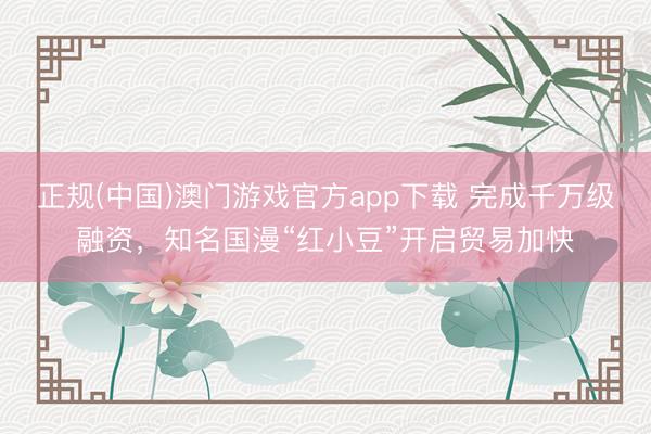 正规(中国)澳门游戏官方app下载 完成千万级融资,知名国漫“红小豆”开启贸易加快