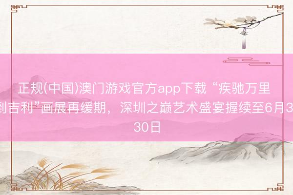正规(中国)澳门游戏官方app下载 “疾驰万里 马到吉利”画展再缓期，深圳之巅艺术盛宴握续至6月30日