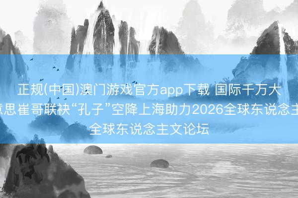 正规(中国)澳门游戏官方app下载 国际千万大V北好意思崔哥联袂“孔子”空降上海助力2026全球东说念主文论坛