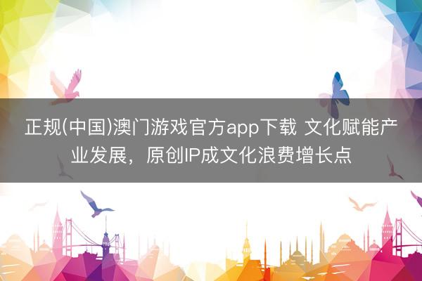 正规(中国)澳门游戏官方app下载 文化赋能产业发展,原创IP成文化浪费增长点