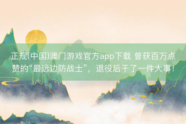正规(中国)澳门游戏官方app下载 曾获百万点赞的“最远边防战士”，退役后干了一件大事！