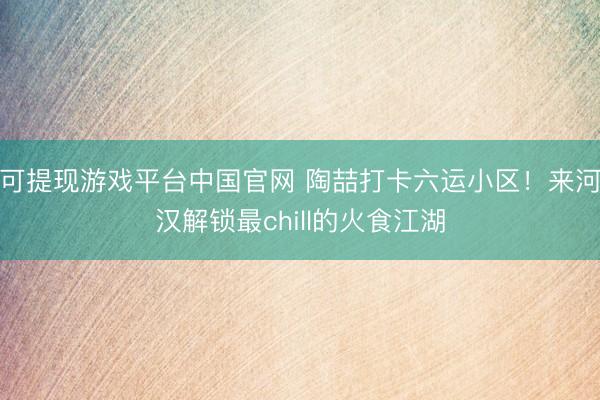 可提现游戏平台中国官网 陶喆打卡六运小区！来河汉解锁最chill的火食江湖