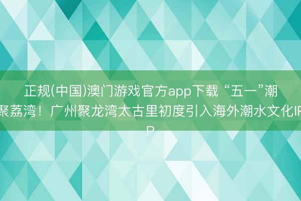 正规(中国)澳门游戏官方app下载 “五一”潮聚荔湾！广州聚龙湾太古里初度引入海外潮水文化IP