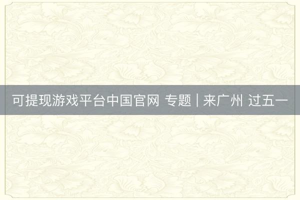 可提现游戏平台中国官网 专题 | 来广州 过五一