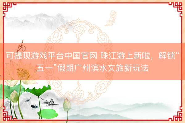 可提现游戏平台中国官网 珠江游上新啦，解锁“五一”假期广州滨水文旅新玩法