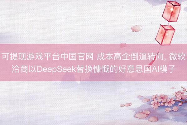 可提现游戏平台中国官网 成本高企倒逼转向， 微软洽商以DeepSeek替换慷慨的好意思国AI模子
