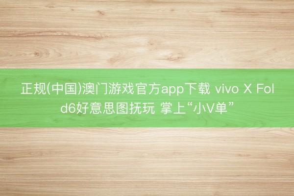 正规(中国)澳门游戏官方app下载 vivo X Fold6好意思图抚玩 掌上“小V单”