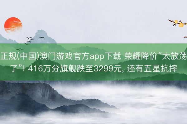 正规(中国)澳门游戏官方app下载 荣耀降价“太放荡了”! 416万分旗舰跌至3299元, 还有五星抗摔