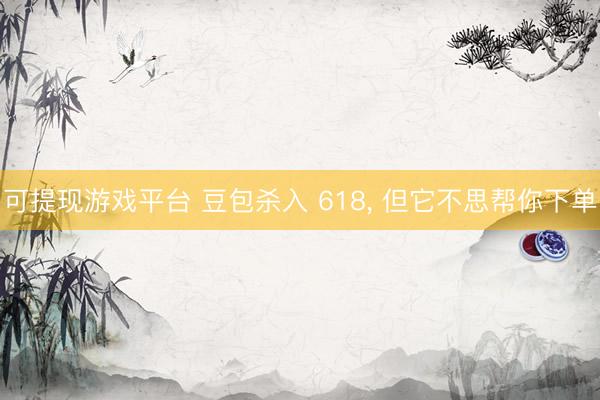 可提现游戏平台 豆包杀入 618， 但它不思帮你下单
