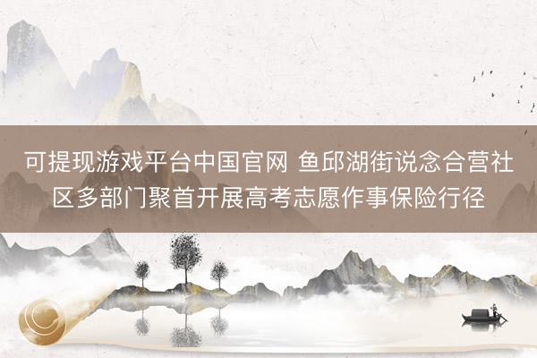 可提现游戏平台中国官网 鱼邱湖街说念合营社区多部门聚首开展高考志愿作事保险行径