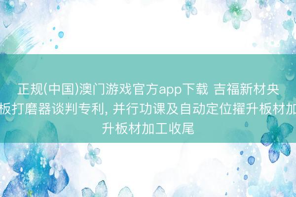 正规(中国)澳门游戏官方app下载 吉福新材央求净醛板打磨器谈判专利， 并行功课及自动定位擢升板材加工收尾