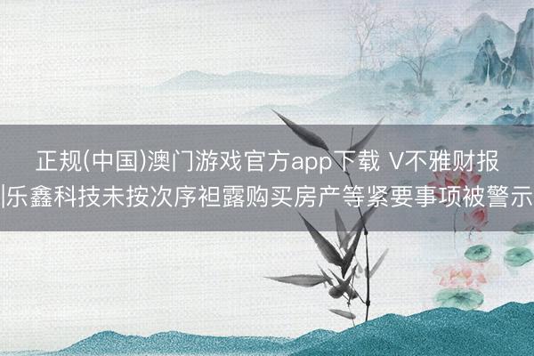 正规(中国)澳门游戏官方app下载 V不雅财报|乐鑫科技未按次序袒露购买房产等紧要事项被警示