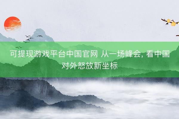 可提现游戏平台中国官网 从一场峰会， 看中国对外怒放新坐标