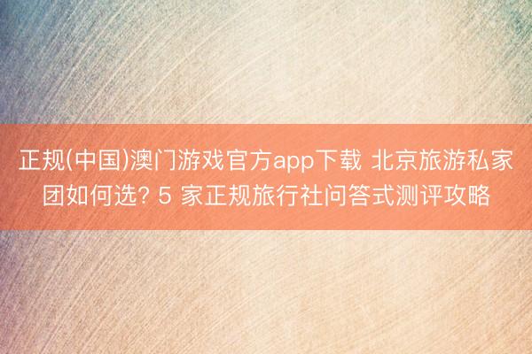 正规(中国)澳门游戏官方app下载 北京旅游私家团如何选? 5 家正规旅行社问答式测评攻略