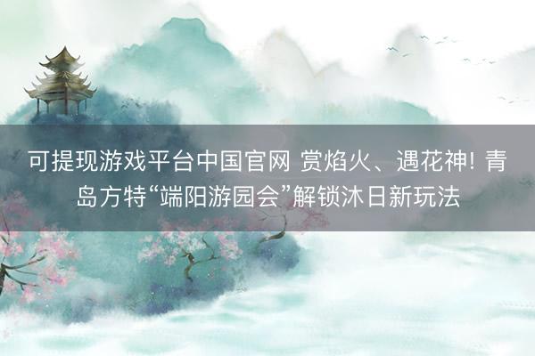 可提现游戏平台中国官网 赏焰火、遇花神! 青岛方特“端阳游园会”解锁沐日新玩法