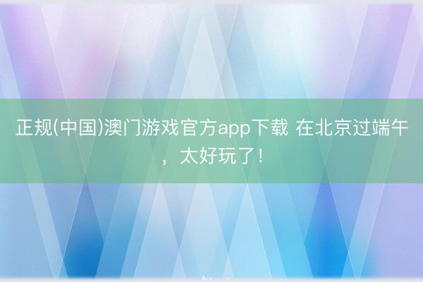 正规(中国)澳门游戏官方app下载 在北京过端午，太好玩了！