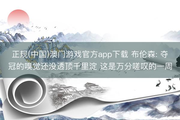 正规(中国)澳门游戏官方app下载 布伦森: 夺冠的嗅觉还没透顶千里淀 这是万分嗟叹的一周