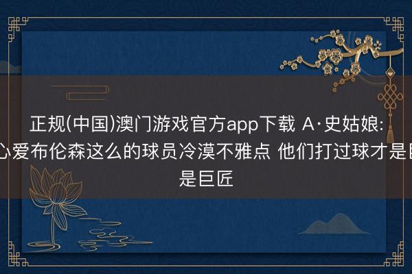 正规(中国)澳门游戏官方app下载 A·史姑娘: 我心爱布伦森这么的球员冷漠不雅点 他们打过球才是巨匠